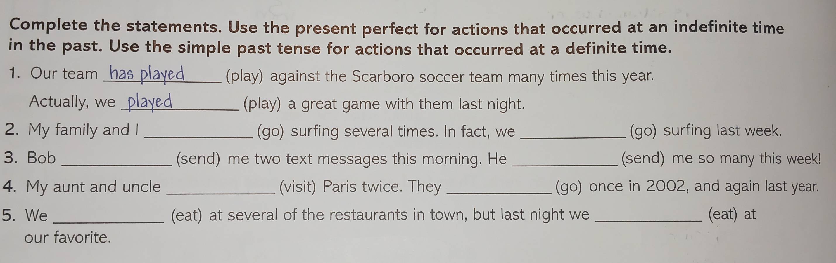 Complete the statements. Use the present perfect for actions that occurred at an indefinite time 
in the past. Use the simple past tense for actions that occurred at a definite time. 
1. Our team _has played (play) against the Scarboro soccer team many times this year. 
Actually, we _played_ (play) a great game with them last night. 
2. My family and I _(go) surfing several times. In fact, we _(go) surfing last week. 
3. Bob _(send) me two text messages this morning. He _(send) me so many this week! 
4. My aunt and uncle _(visit) Paris twice. They _(go) once in 2002, and again last year. 
5. We _(eat) at several of the restaurants in town, but last night we _(eat) at 
our favorite.