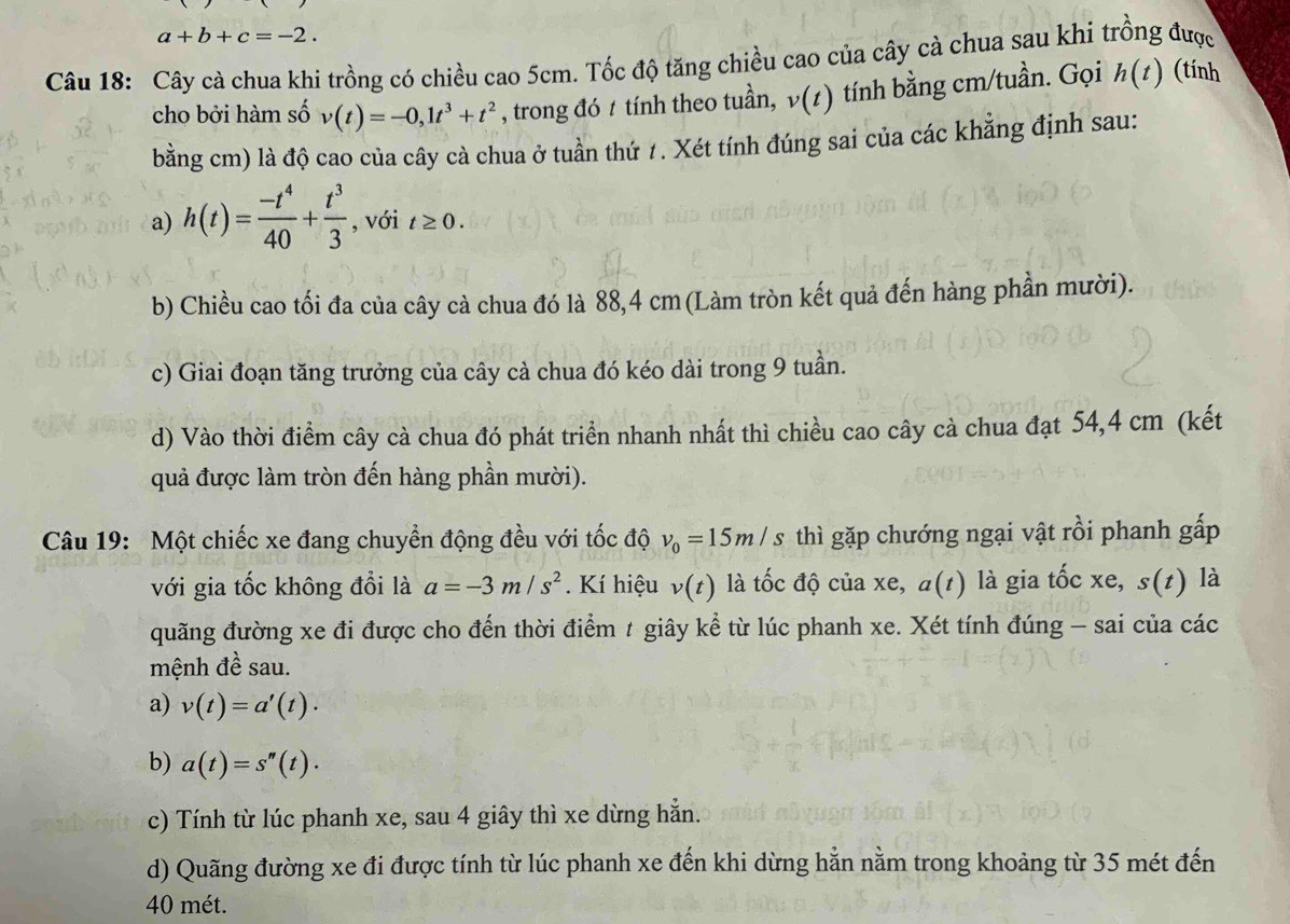 a+b+c=-2.
Câu 18: Cây cà chua khi trồng có chiều cao 5cm. Tốc độ tăng chiều cao của cây cà chua sau khi trồng được
cho bởi hàm số v(t)=-0,1t^3+t^2 , trong đó 1 tính theo tuần, v(t) tính bằng cm/tuần. Gọi h(t) (tính
bằng cm) là độ cao của cây cà chua ở tuần thứ 1. Xét tính đúng sai của các khẳng định sau:
a) h(t)= (-t^4)/40 + t^3/3  , với t≥ 0.
b) Chiều cao tối đa của cây cà chua đó là 88,4 cm (Làm tròn kết quả đến hàng phần mười).
c) Giai đoạn tăng trưởng của cây cà chua đó kéo dài trong 9 tuần.
d) Vào thời điểm cây cà chua đó phát triển nhanh nhất thì chiều cao cây cà chua đạt 54,4 cm (kết
quả được làm tròn đến hàng phần mười).
Câu 19: Một chiếc xe đang chuyển động đều với tốc độ v_0=15m/s thì gặp chướng ngại vật rồi phanh gấp
với gia tốc không đổi là a=-3m/s^2. Kí hiệu v(t) là tốc độ của xe, a(t) là gia tốc xe, s(z) là
quãng đường xe đi được cho đến thời điểm t giây kể từ lúc phanh xe. Xét tính đúng - sai của các
mệnh đề sau.
a) v(t)=a'(t)·
b) a(t)=s''(t).
c) Tính từ lúc phanh xe, sau 4 giây thì xe dừng hẳn.
d) Quãng đường xe đi được tính từ lúc phanh xe đến khi dừng hẳn nằm trong khoảng từ 35 mét đến
40 mét.