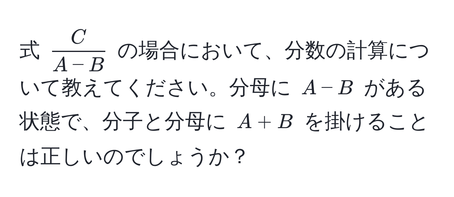 式 ( C/A-B ) の場合において、分数の計算について教えてください。分母に (A-B) がある状態で、分子と分母に (A+B) を掛けることは正しいのでしょうか？