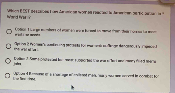 Which BEST describes how American women reacted to American participation in *
World War I?
Option 1 Large numbers of women were forced to move from their homes to meet
wartime needs.
Option 2 Women's continuing protests for women's suffrage dangerously impeded
the war effort.
Option 3 Some protested but most supported the war effort and many filled men's
jobs.
Option 4 Because of a shortage of enlisted men, many women served in combat for
the first time.