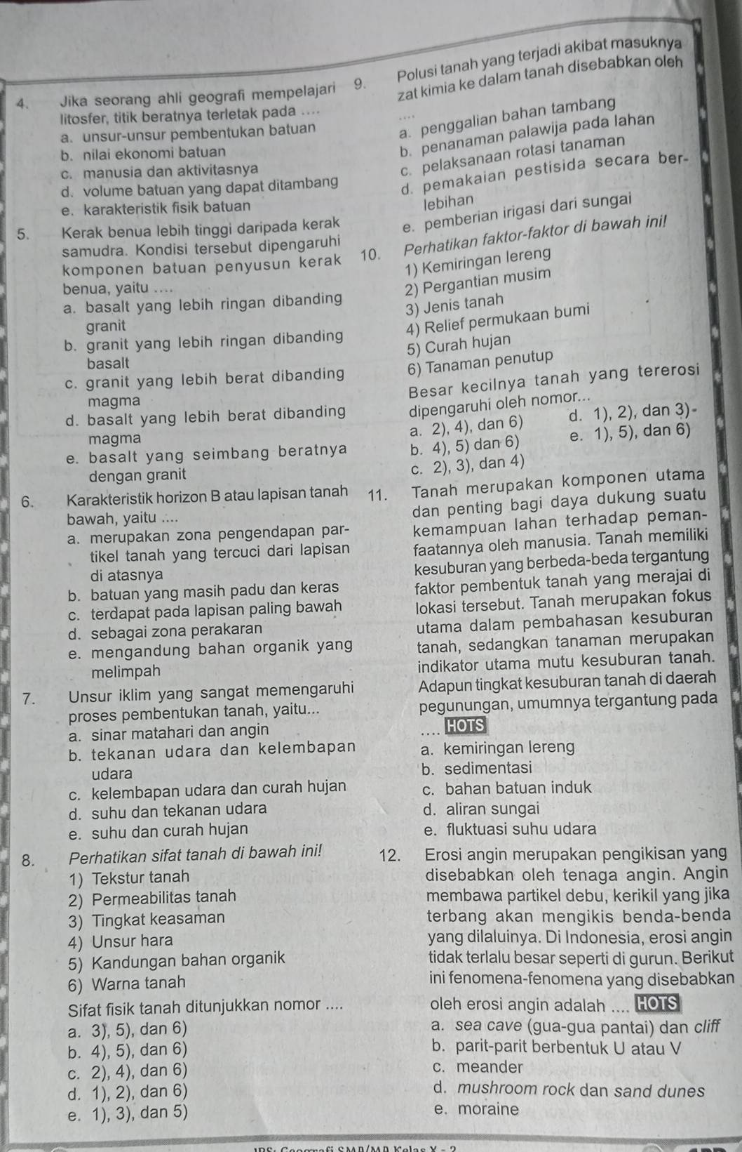 Jika seorang ahli geografi mempelajari 9. Polusi tanah yang terjadi akibat masuknya
zat kimia ke dalam tanah disebabkan oleh
litosfer, titik beratnya terletak pada ....
a. unsur-unsur pembentukan batuan
a. penggalian bahan tambang
b. nilai ekonomi batuan
b. penanaman palawija pada lahan
c. manusia dan aktivitasnya
c. pelaksanaan rotasi tanaman
d. volume batuan yang dapat ditambang
d. pemakaian pestisida secara ber-
e. karakteristik fisik batuan
lebihan
5. Kerak benua lebih tinggi daripada kerak e. pemberian irigasi dari sungai
komponen batuan penyusun kerak 10. Perhatikan faktor-faktor di bawah ini!
samudra. Kondisi tersebut dipengaruhi
1) Kemiringan lereng
benua, yaitu ....
2) Pergantian musim
a. basalt yang lebih ringan dibanding
3) Jenis tanah
granit
b. granit yang lebih ringan dibanding 4) Relief permukaan bumi
5) Curah hujan
basalt
c. granit yang lebih berat dibanding 6) Tanaman penutup
Besar kecilnya tanah yang tererosi
magma
d. basalt yang lebih berat dibanding dipengaruhi oleh nomor...
magma
a. 2), 4), dan 6) d. 1), 2), dan 3)
e. basalt yang seimbang beratnya b. 4), 5) dan 6) e. 1), 5), dan 6)
dengan granit
c. 2), 3), dan 4)
6. Karakteristik horizon B atau lapisan tanah 11. Tanah merupakan komponen utama
bawah, yaitu ....
dan penting bagi daya dukung suatu
a. merupakan zona pengendapan par- kemampuan lahan terhadap peman-
tikel tanah yang tercuci dari lapisan faatannya oleh manusia. Tanah memiliki
di atasnya
kesuburan yang berbeda-beda tergantung
b. batuan yang masih padu dan keras
faktor pembentuk tanah yang merajai di
c. terdapat pada lapisan paling bawah lokasi tersebut. Tanah merupakan fokus
d. sebagai zona perakaran
utama dalam pembahasan kesuburan
e. mengandung bahan organik yang tanah, sedangkan tanaman merupakan
melimpah indikator utama mutu kesuburan tanah.
7. Unsur iklim yang sangat memengaruhi Adapun tingkat kesuburan tanah di daerah
proses pembentukan tanah, yaitu... pegunungan, umumnya tergantung pada
a. sinar matahari dan angin
HOTS
b. tekanan udara dan kelembapan a. kemiringan lereng
udara b. sedimentasi
c. kelembapan udara dan curah hujan c. bahan batuan induk
d. suhu dan tekanan udara d. aliran sungai
e. suhu dan curah hujan e. fluktuasi suhu udara
8. Perhatikan sifat tanah di bawah ini! 12. Erosi angin merupakan pengikisan yang
1) Tekstur tanah disebabkan oleh tenaga angin. Angin
2) Permeabilitas tanah membawa partikel debu, kerikil yang jika
3) Tingkat keasaman terbang akan mengikis benda-benda
4) Unsur hara yang dilaluinya. Di Indonesia, erosi angin
5) Kandungan bahan organik tidak terlalu besar seperti di gurun. Berikut
6) Warna tanah
ini fenomena-fenomena yang disebabkan
Sifat fisik tanah ditunjukkan nomor .... oleh erosi angin adalah .... HOTS
a. 3), 5), dan 6) a. sea cave (gua-gua pantai) dan cliff
b. 4), 5), dan 6) b. parit-parit berbentuk U atau V
c. 2), 4), dan 6) c. meander
d. 1), 2), dan 6)
d. mushroom rock dan sand dunes
e. 1), 3), dan 5) e. moraine