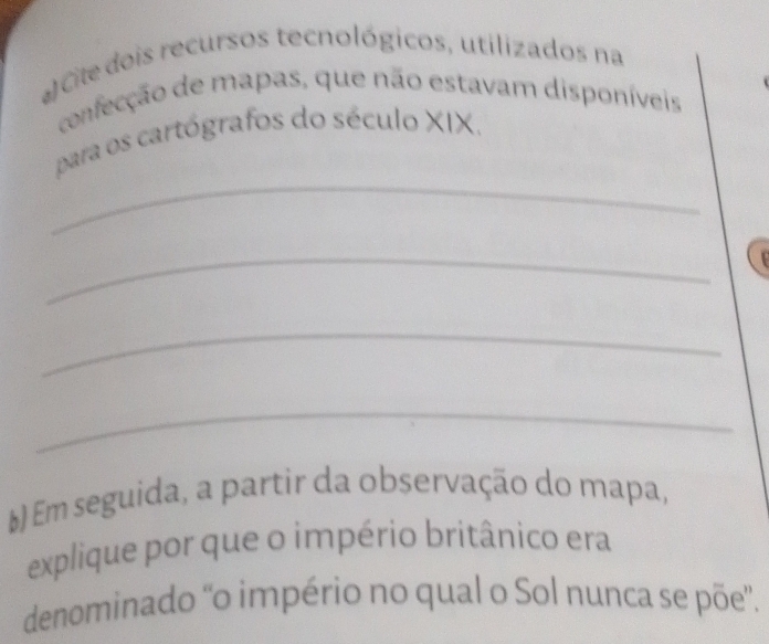 Cile dois recursos tecnológicos, utilizados na 
confecção de mapas, que não estavam disponíveis 
_ 
para os cartógrafos do século XIX. 
_ 
_ 
_ 
E) Em seguida, a partir da observação do mapa, 
explique por que o império britânico era 
denominado 'o império no qual o Sol nunca se põe”.