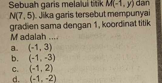 Sebuah garis melalui titik M(-1,y) dan
N(7,5). Jika garis tersebut mempunyai
gradien sama dengan 1, koordinat titik
M adalah ....
a. (-1,3)
b. (-1,-3)
C. (-1,2)
d. (-1,-2)