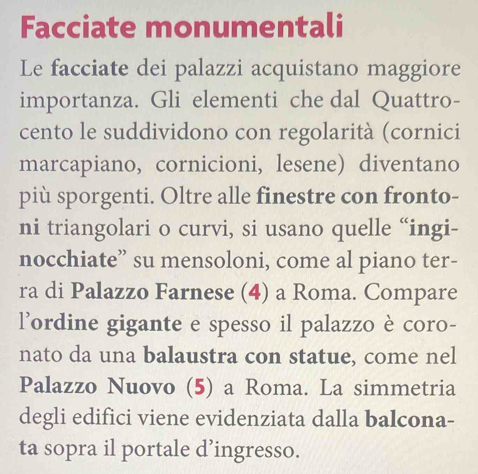 Facciate monumentali 
Le facciate dei palazzi acquistano maggiore 
importanza. Gli elementi che dal Quattro- 
cento le suddividono con regolarità (cornici 
marcapiano, cornicioni, lesene) diventano 
più sporgenti. Oltre alle finestre con fronto- 
ni triangolari o curvi, si usano quelle “ingi- 
nocchiate” su mensoloni, come al piano ter- 
ra di Palazzo Farnese (4) a Roma. Compare 
l’ordine gigante e spesso il palazzo è coro- 
nato da una balaustra con statue, come nel 
Palazzo Nuovo (5) a Roma. La simmetria 
degli edifici viene evidenziata dalla balcona- 
ta sopra il portale d’ingresso.