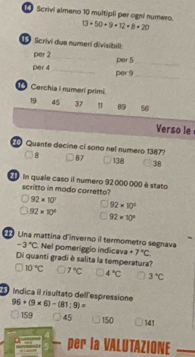 Scrivi almeno 10 multipli per ogni numero.
13· 50· 9· 12· 8· 20
1 Scriví due numeri divisibili:
per 2 _
per 5 _
per 4 _
per 9 _
Cerchia i numeri primi.
19 45 37 1 89 56
Verso le 
0 Quante decine ci sono nel numero 1387?
8
87
138
38
20 In quale caso il numero 92000 000 è stato
scritto in modo corretto?
92* 10^1
92* 10^6
92* 10^6
92* 10^8
Una mattina d'inverno il termometro segnava
-3°C Nel pomeríggio indicava +7°C. 
Di quanti gradi è salita la temperatura?
10°C 7°C 4°C 3°C
Índica íl risultato dell espressione
96+(9* 6)-(81:9)=
159 45
150
141
7
per la VALUTAZIONE