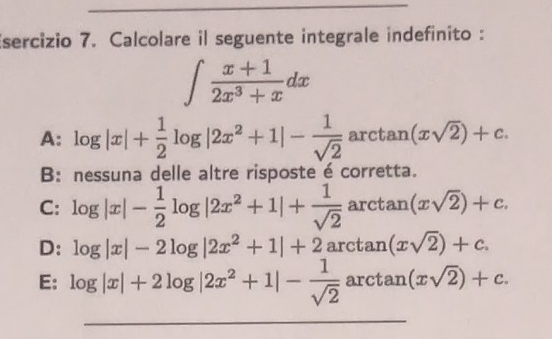 Calcolare il seguente integrale indefinito :
∈t  (x+1)/2x^3+x dx
A: log |x|+ 1/2 log |2x^2+1|- 1/sqrt(2)  arctan (xsqrt(2))+c.
B: nessuna delle altre risposte é corretta.
C: log |x|- 1/2 log |2x^2+1|+ 1/sqrt(2)  arctan (xsqrt(2))+c.
D: log |x|-2log |2x^2+1|+2 arctar 7 (xsqrt(2))+c.
E: log |x|+2log |2x^2+1|- 1/sqrt(2) arctan (xsqrt(2))+c. 
_