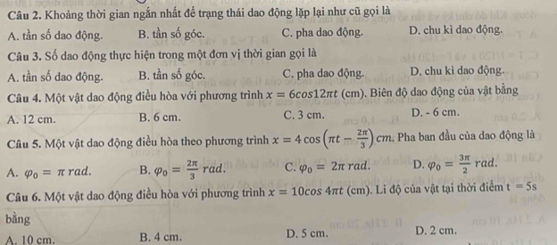 Khoảng thời gian ngắn nhất đề trạng thái dao động lặp lại như cũ gọi là
A. tần số dao động. B. tần số góc. C. pha dao động. D. chu kì dao động.
Câu 3. Số dao động thực hiện trong một đơn vị thời gian gọi là
A. tần số dao động. B. tần số góc. C. pha dao động. D. chu kì dao động.
Câu 4. Một vật dao động điều hòa với phương trình x=6cos 12π t(cm). Biên độ dao động của vật bằng
A. 12 cm. B. 6 cm. C. 3 cm. D. - 6 cm.
Câu 5. Một vật dao động điều hòa theo phương trình x=4cos (π t- 2π /3 )cm 2. Pha ban đầu của dao động là
A. varphi _0=π rad. B. varphi _0= 2π /3 rad. C. varphi _o=2π rad. D. varphi _o= 3π /2 rad. 
Câu 6. Một vật dao động điều hòa với phương trình x=10cos 4π t (cm). Li độ của vật tại thời điểm t=5s
bằng
A. 10 cm. B. 4 cm. D. 5 cm. D. 2 cm.