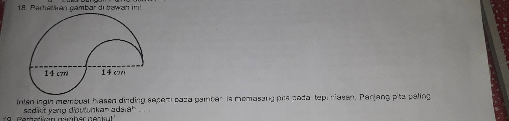 Perhatikan gambar di bawah ini! 
Intan ingin membuat hiasan dinding seperti pada gambar. la memasang pita pada tepi hiasan. Panjang pita paling 
sedikit yang dibutuhkan adalah ... . 
19. Perbatikan gambar berikut!