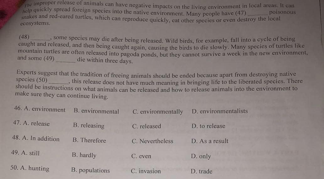 the improper release of animals can have negative impacts on the living environment in local areas. It can
help quickly spread foreign species into the native environment. Many people have (47) _poisonous
snakes and red-eared turtles, which can reproduce quickly, eat other species or even destroy the local
ecosystems.
(48) _, some species may die after being released. Wild birds, for example, fall into a cycle of being
caught and released, and then being caught again, causing the birds to die slowly. Many species of turtles like
mountain turtles are often released into pagoda ponds, but they cannot survive a week in the new environment,
and some (49)_ die within three days.
Experts suggest that the tradition of freeing animals should be ended because apart from destroying native
species (50) _, this release does not have much meaning in bringing life to the liberated species. There
should be instructions on what animals can be released and how to release animals into the environment to
make sure they can continue living.
46. A. environment B. environmental C. environmentally D. environmentalists
47. A. release B. releasing C. released D. to release
48. A. In addition B. Therefore C. Nevertheless D. As a result
49. A. still B. hardly C. even D. only
50. A. hunting B. populations C. invasion D. trade