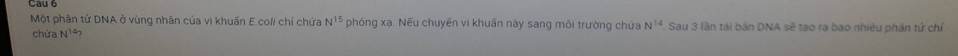 Cau 6 
Một phân tử DNA ở vùng nhân của vi khuấn E.coli chí chứa N^(15) phóng xạ. Nếu chuyển vi khuẩn này sang môi trường chứa N^(14) Sau 3 lần tái bản DNA sẽ tạo ra bao nhiêu phân tứ chỉ 
chứa N14?