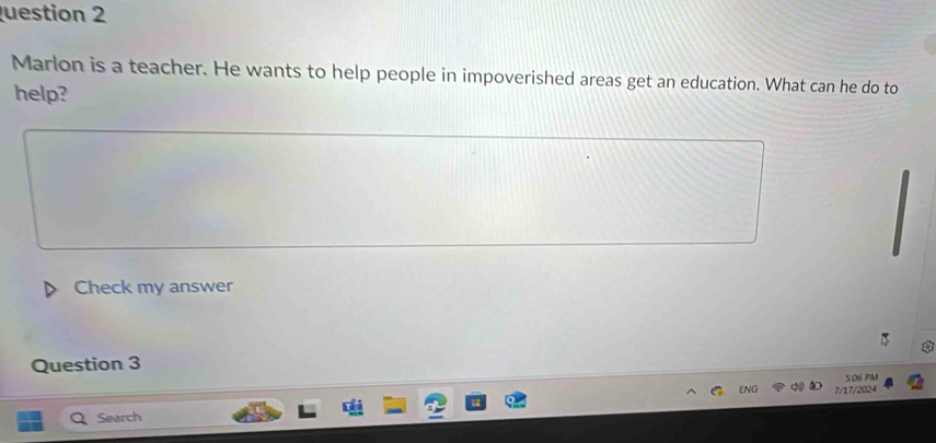 uestion 2 
Marlon is a teacher. He wants to help people in impoverished areas get an education. What can he do to 
help? 
Check my answer 

Question 3 
5:06 PM 
7/17/2024 
Search