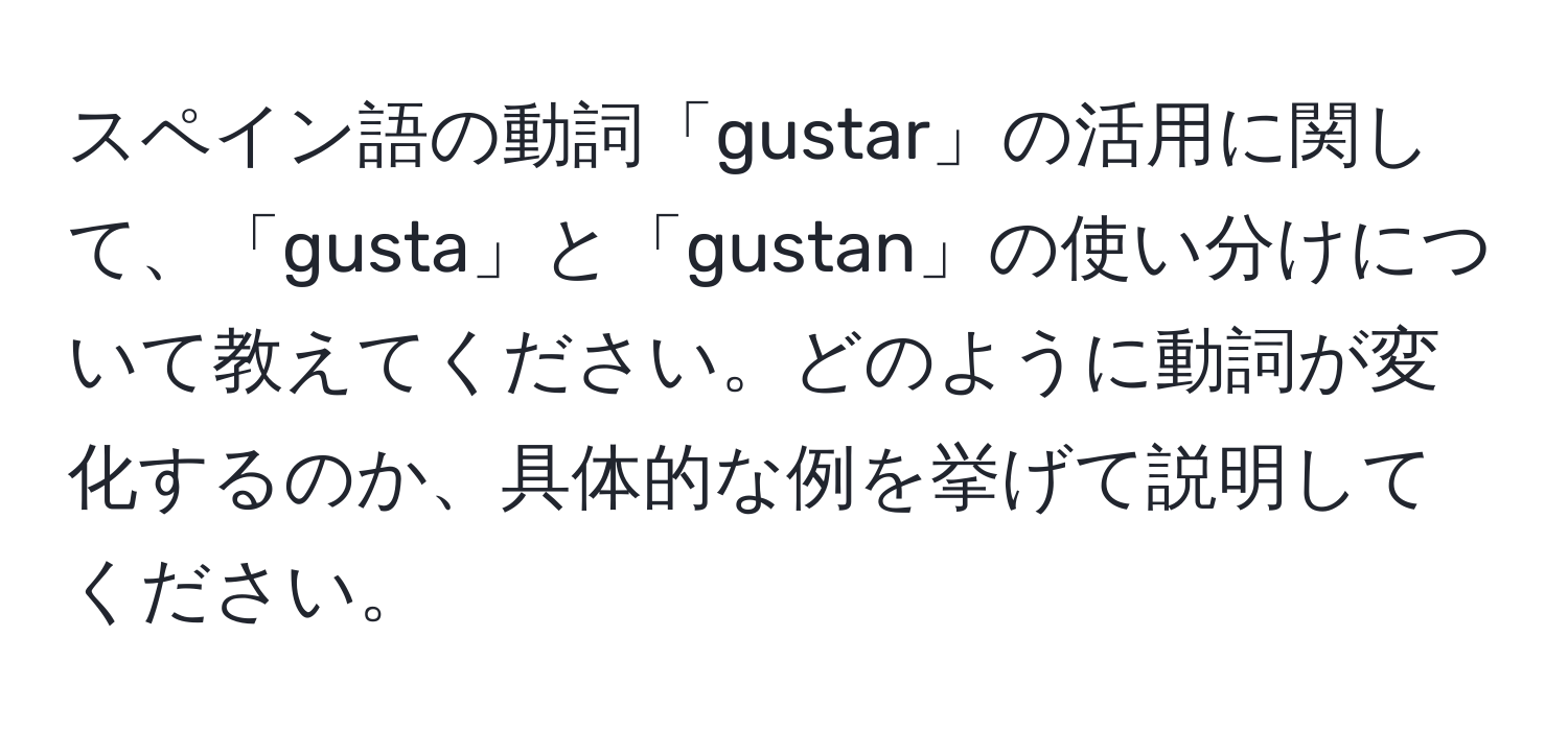 スペイン語の動詞「gustar」の活用に関して、「gusta」と「gustan」の使い分けについて教えてください。どのように動詞が変化するのか、具体的な例を挙げて説明してください。