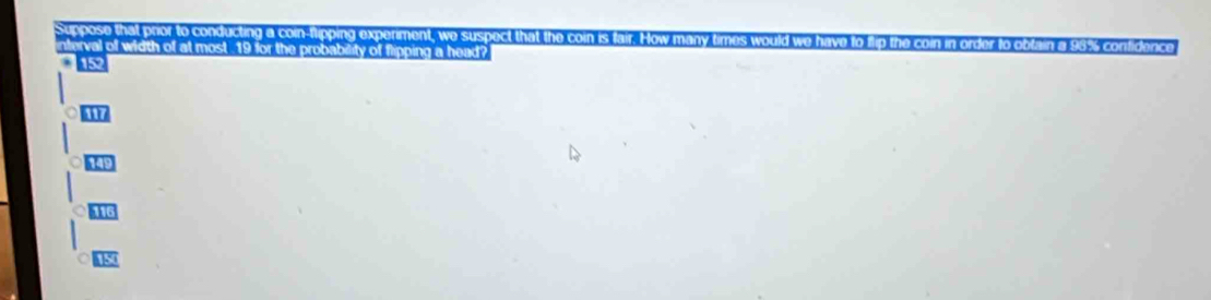 Suppose that pror to conducting a coin-flipping experiment, we suspect that the coin i 
interval of width of at most 19 for the probability of flipping a head?
152
1