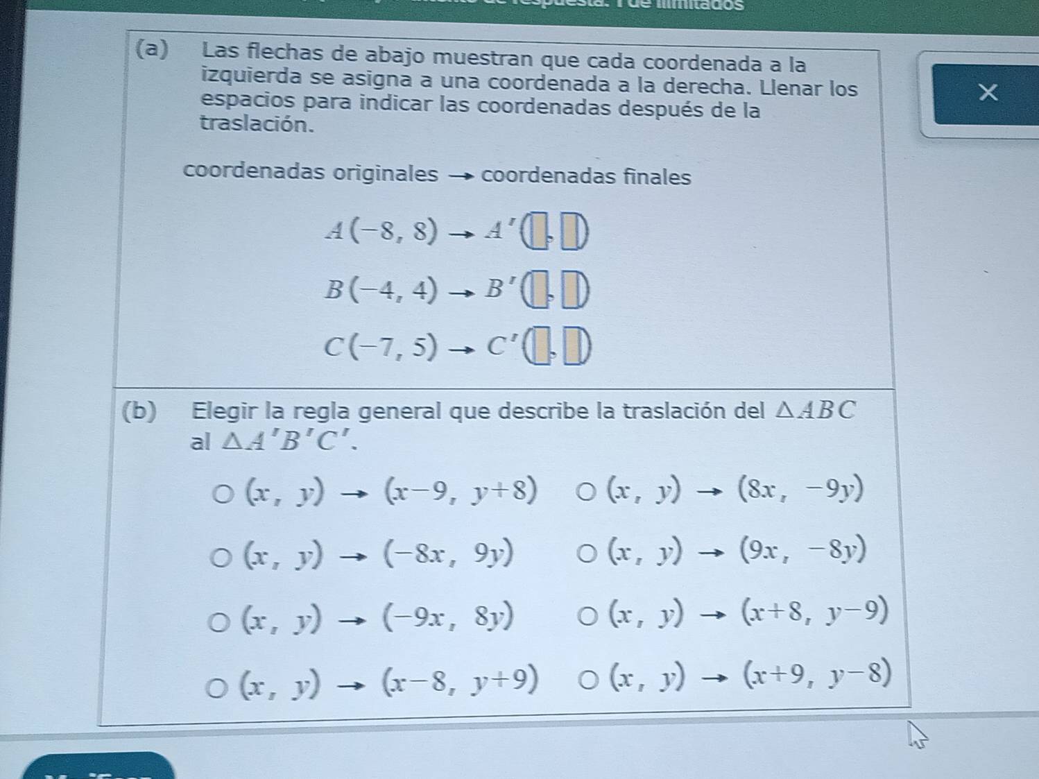 mitados
(a) Las flechas de abajo muestran que cada coordenada a la
izquierda se asigna a una coordenada a la derecha. Llenar los X
espacios para indicar las coordenadas después de la
traslación.
coordenadas originales → coordenadas finales
A(-8,8)to A'(□ ,□ )
B(-4,4)to B'(□ ,□ )
C(-7,5)to C'(□ ,□ )
(b) Elegir la regla general que describe la traslación del △ ABC
al △ A'B'C'.
(x,y)to (x-9,y+8) (x,y)to (8x,-9y)
(x,y)to (-8x,9y)
(x,y)to (9x,-8y)
(x,y)to (-9x,8y)
(x,y)to (x+8,y-9)
(x,y)to (x-8,y+9) (x,y)to (x+9,y-8)