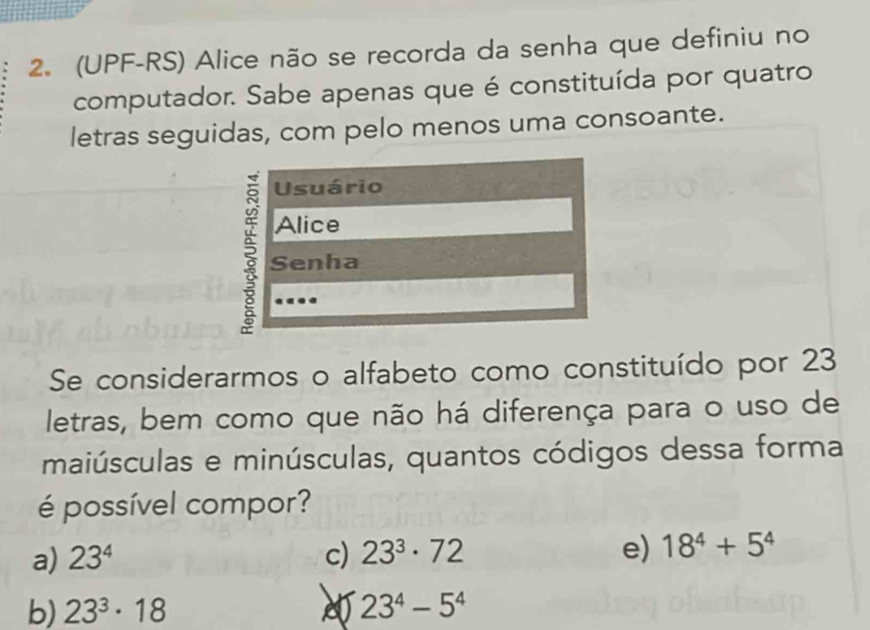 (UPF-RS) Alice não se recorda da senha que definiu no
computador. Sabe apenas que é constituída por quatro
letras seguidas, com pelo menos uma consoante.
Usuário
Alice
; Senha
Se considerarmos o alfabeto como constituído por 23
letras, bem como que não há diferença para o uso de
maiúsculas e minúsculas, quantos códigos dessa forma
é possível compor?
a) 23^4 c) 23^3· 72 e) 18^4+5^4
b) 23^3· 18 23^4-5^4