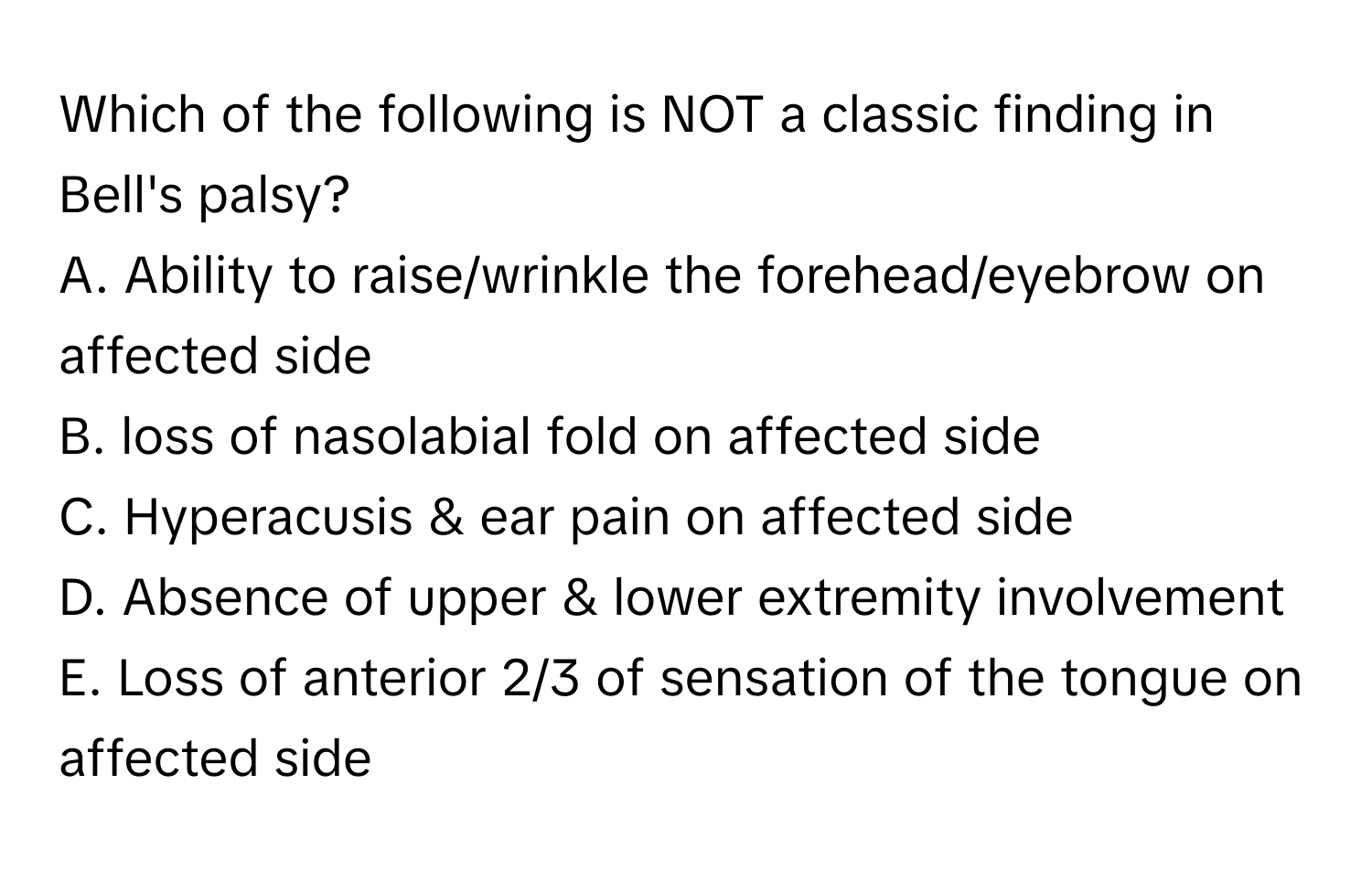 Which of the following is NOT a classic finding in Bell's palsy?

A. Ability to raise/wrinkle the forehead/eyebrow on affected side 
B. loss of nasolabial fold on affected side 
C. Hyperacusis & ear pain on affected side 
D. Absence of upper & lower extremity involvement 
E. Loss of anterior 2/3 of sensation of the tongue on affected side