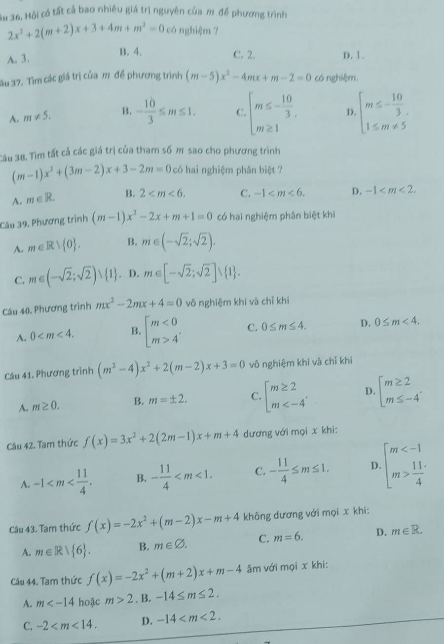 Su 36. Hỏi có tất cả bao nhiêu giá trị nguyên của m để phương trình
2x^2+2(m+2)x+3+4m+m^2=0 có nghiệm ?
B. 4.
A. 3. C. 2. D. 1.
ău 37. Tìm các giá trị của m để phương trình (m-5)x^2-4mx+m-2=0 có nghiệr,
A. m!= 5.
B. - 10/3 ≤ m≤ 1. C. beginarrayl m≤ - 10/3 . m≥ 1endarray. D. beginarrayl m≤ - 10/3 , 1≤ m!= 5endarray.
Câu 38. Tìm tất cả các giá trị của tham số m sao cho phương trình
(m-1)x^2+(3m-2)x+3-2m=0 có hai nghiệm phân biệt ?
A. m∈ R.
B. 2 C. -1 D. -1
Câu 39, Phương trình (m-1)x^2-2x+m+1=0 có hai nghiệm phân biệt khi
A. m∈ R> 0 . B. m∈ (-sqrt(2);sqrt(2)).
C. m∈ (-sqrt(2);sqrt(2))∪  1. D. m∈ [-sqrt(2);sqrt(2)]∪  1 .
Câu 40, Phương trình mx^2-2mx+4=0 vô nghiệm khi và chỉ khi
A. 0
B. beginarrayl m<0 m>4endarray.
C. 0≤ m≤ 4. D. 0≤ m<4.
Câu 41. Phương trình (m^2-4)x^2+2(m-2)x+3=0 vô nghiệm khi và chỉ khi
D.
A. m≥ 0.
B. m=± 2. C. beginarrayl m≥ 2 m beginarrayl m≥ 2 m≤ -4endarray.
Câu 42. Tam thức f(x)=3x^2+2(2m-1)x+m+4 dương với mọi x khi:
A. -1 B. - 11/4  C. - 11/4 ≤ m≤ 1. D. beginarrayl m  11/4 endarray.
Câu 43. Tam thức f(x)=-2x^2+(m-2)x-m+4 không dương với mọi x khi:
D. m∈ R.
A. m∈ R| 6 . B. m∈ varnothing .
C. m=6.
Câu 44. Tam thức f(x)=-2x^2+(m+2)x+m-4 âm với mọi x khi:
A. m hoặc m>2. B. -14≤ m≤ 2.
C. -2 D. -14