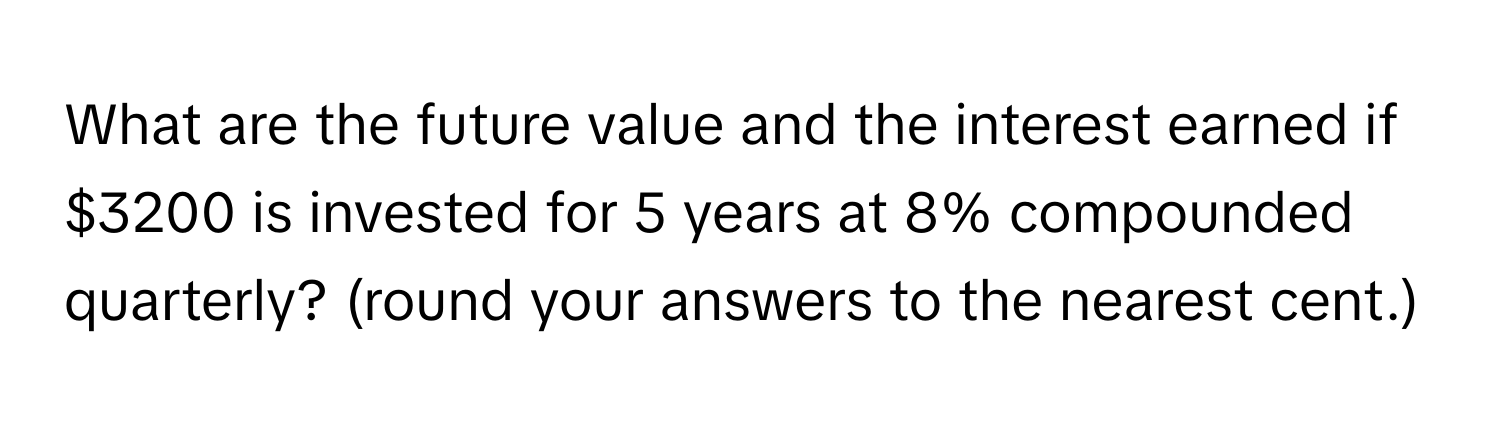 What are the future value and the interest earned if $3200 is invested for 5 years at 8% compounded quarterly? (round your answers to the nearest cent.)