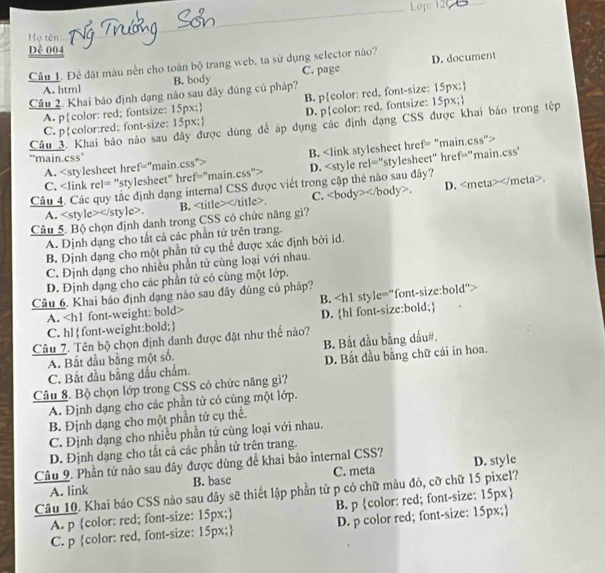 Lêp: 120_ .
Họ tên
Dề 004
C. page D. document
Câu 1. Đề đặt màu nền cho toàn bộ trang web, ta sử dụng selector nào?
A. html B. body
Câu 2. Khai báo định dạng nào sau dây đúng cú pháp?
A. pcolor: red; fontsize: 15px; B. pcolor: red, font-size: 15px;
C. pcolor:red; font-size: 15px; D. pcolor: red, fontsize: 15px;
Câu 3. Khai báo nào sau đây được dùng đề áp dụng các định dạng CSS được khai báo trong tệp
A. B.
‘*main.css’
C. D.
A.. B. . C. . D.
Câu 5. Bộ chọn định danh trong CSS có chức năng gì?
A. Định dạng cho tất cả các phần tử trên trang.
B. Định dạng cho một phần tử cụ thể được xác định bởi id.
C. Định dạng cho nhiều phần tử cùng loại với nhau.
D. Định dạng cho các phần tử có cùng một lớp.
Câu 6. Khai báo định dạng nào sau đây đúng cú pháp?
A. B.
C. hlfont-weight:bold; D. hl font-size:bold;
Câu 7. Tên bộ chọn định danh được đặt như thế nào?
A. Bắt đầu bằng một số. B. Bắt đầu bằng dấu#.
C. Bắt đầu bằng dấu chẩm. D. Bắt đầu bằng chữ cái in hoa.
Câu 8. Bộ chọn lớp trong CSS có chức năng gì?
A. Định dạng cho các phần tử có cùng một lớp.
B. Định dạng cho một phần tử cụ thể.
C. Định dạng cho nhiều phần tử cùng loại với nhau.
D. Định dạng cho tất cả các phần từ trên trang.
Câu 9. Phần tử nào sau đây được dùng để khai bảo internal CSS?
C. meta
A. link B. base D. style
Câu 10. Khai báo CSS nào sau đây sẽ thiết lập phần tử p có chữ màu đỏ, cỡ chữ 15 pixel?
A. p color: red; font-size: 15px; B. p color: red; font-size: 15px
C. p color: red, font-size: 15px; D. p color red; font-size: 15px;