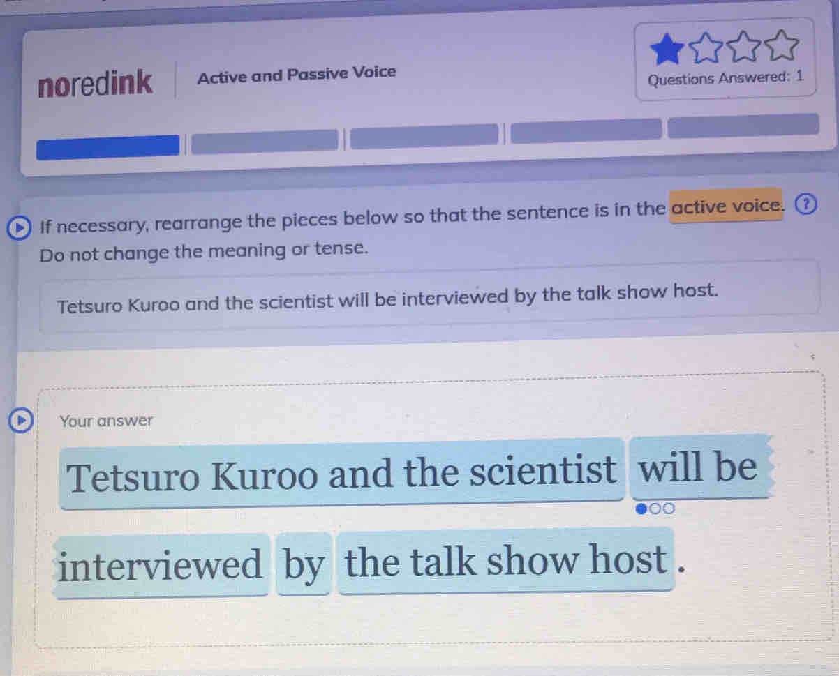 noredink Active and Passive Voice 
Questions Answered: 1 
) If necessary, rearrange the pieces below so that the sentence is in the active voice. ③ 
Do not change the meaning or tense. 
Tetsuro Kuroo and the scientist will be interviewed by the talk show host. 
Your answer 
Tetsuro Kuroo and the scientist will be 
interviewed by the talk show host .