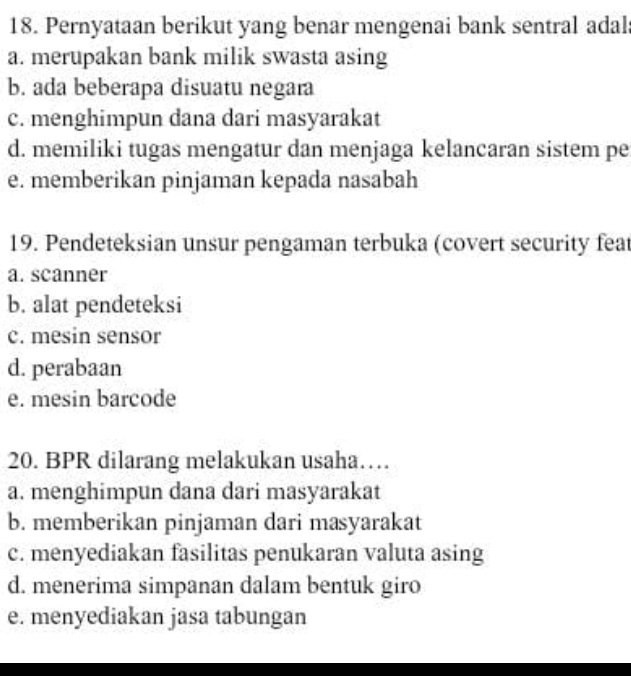 Pernyataan berikut yang benar mengenai bank sentral adal
a. merupakan bank milik swasta asing
b. ada beberapa disuatu negara
c. menghimpun dana dari masyarakat
d. memiliki tugas mengatur dan menjaga kelancaran sistem pe
e. memberikan pinjaman kepada nasabah
19. Pendeteksian unsur pengaman terbuka (covert security feat
a. scanner
b. alat pendeteksi
c. mesin sensor
d. perabaan
e. mesin barcode
20. BPR dilarang melakukan usaha…
a. menghimpun dana dari masyarakat
b. memberikan pinjaman dari masyarakat
c. menyediakan fasilitas penukaran valuta asing
d. menerima simpanan dalam bentuk giro
e. menyediakan jasa tabungan