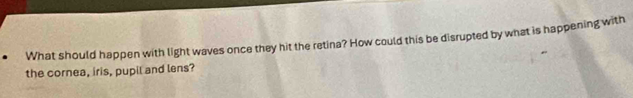 What should happen with light waves once they hit the retina? How could this be disrupted by what is happening with 
the cornea, iris, pupil and lens?