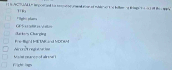 It is ACTUALLY important to keep documentation of which of the following things? (select all that apply)
TFRs
Fiight plans
GPS satellites visible
Battery Charging
Pre-flight METAR and NOTAM
Aircrift registration
Maintenance of aircrah
Flight logs