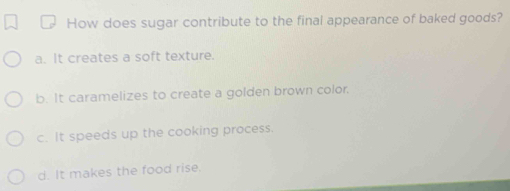 How does sugar contribute to the final appearance of baked goods?
a. It creates a soft texture.
b. It caramelizes to create a golden brown color.
c. It speeds up the cooking process.
d. It makes the food rise.