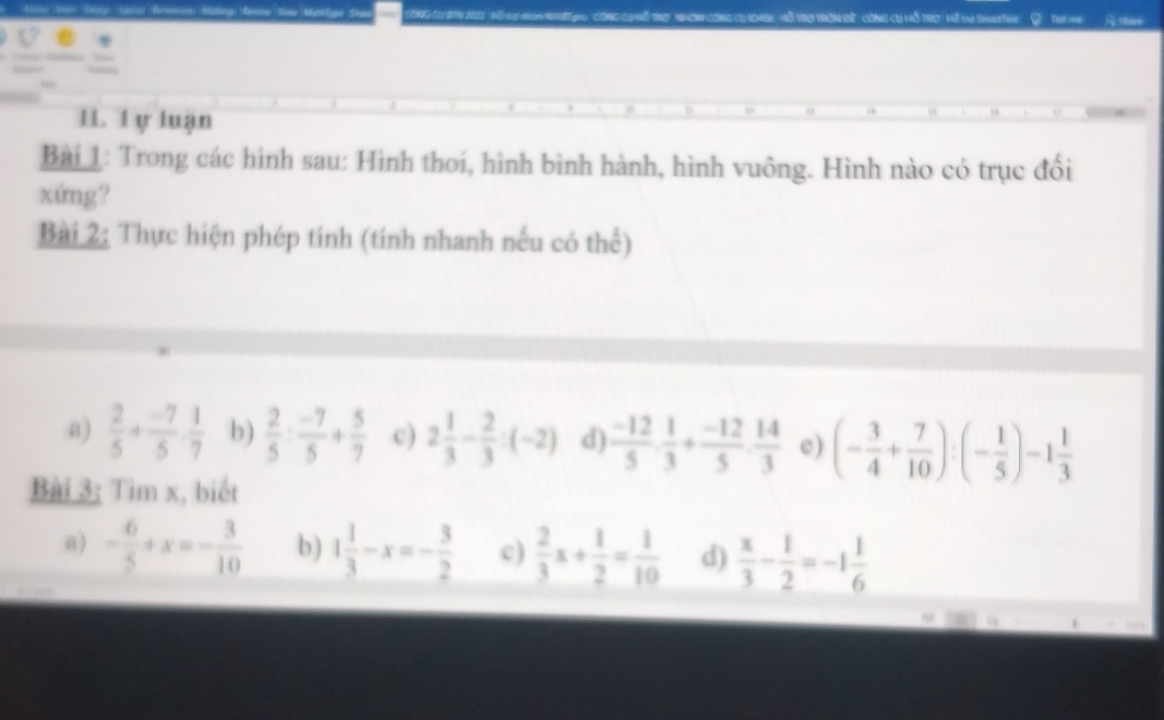 Ci Đữ công cụ hỗ trc' vữ va Sin Thg Telt ime G stme 
11. l y luận 
Bài 1: Trong các hình sau: Hình thoi, hình bình hành, hình vuông. Hình nào có trục đổi 
xứng? 
Bài 2: Thực hiện phép tính (tính nhanh nếu có thể) 
a)  2/5 + (-7)/5 . 1/7  b)  2/5 : (-7)/5 + 5/7  c) 2 1/3 - 2/3 :(-2) d)  (-12)/5 ·  1/3 + (-12)/5 ·  14/3  e) (- 3/4 + 7/10 ):(- 1/5 )-1 1/3 
Bài 3; Tìm x, biết 
a) - 6/5 +x=- 3/10  b ) 1 1/3 -x=- 3/2  c)  2/3 x+ 1/2 = 1/10  d)  x/3 - 1/2 =-1 1/6 