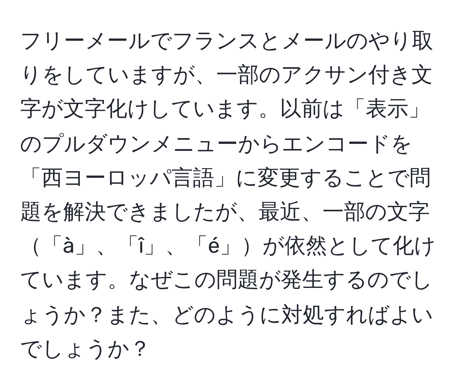 フリーメールでフランスとメールのやり取りをしていますが、一部のアクサン付き文字が文字化けしています。以前は「表示」のプルダウンメニューからエンコードを「西ヨーロッパ言語」に変更することで問題を解決できましたが、最近、一部の文字「à」、「î」、「é」が依然として化けています。なぜこの問題が発生するのでしょうか？また、どのように対処すればよいでしょうか？