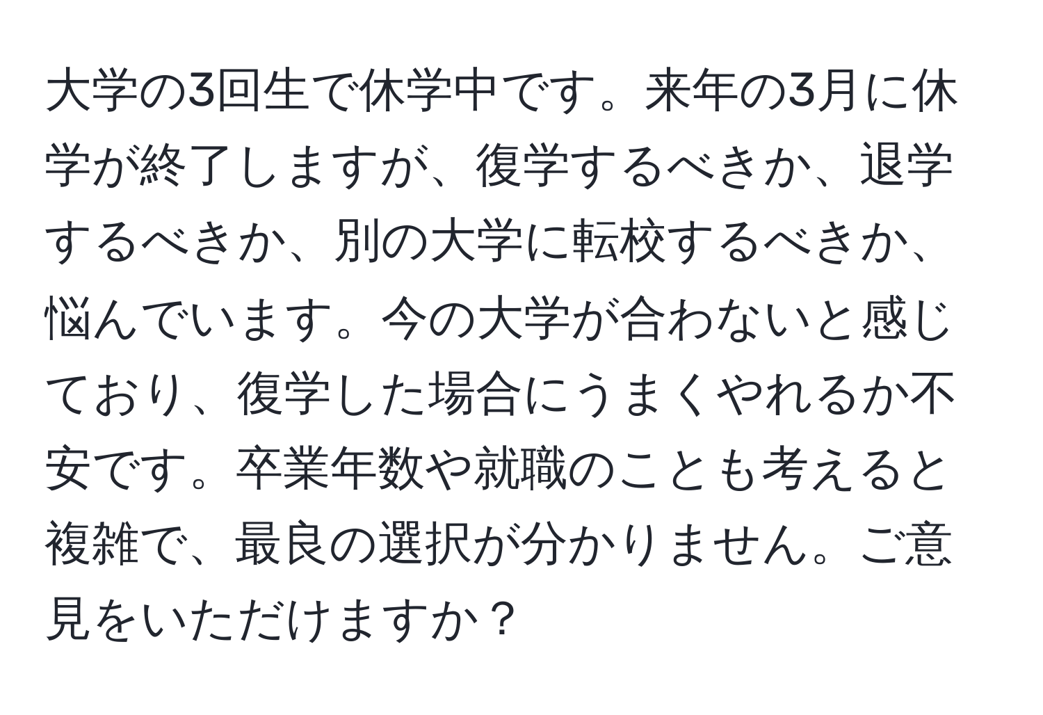 大学の3回生で休学中です。来年の3月に休学が終了しますが、復学するべきか、退学するべきか、別の大学に転校するべきか、悩んでいます。今の大学が合わないと感じており、復学した場合にうまくやれるか不安です。卒業年数や就職のことも考えると複雑で、最良の選択が分かりません。ご意見をいただけますか？