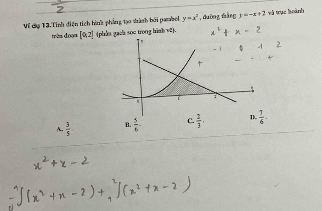 Ví dụ 13.Tính diện tích hình phẳng tạo thành bởi parabol y=x^2 , đường thắng y=-x+2 và trục hoành
trên đoạn [0;2] (phần gạch sọc trong hình vẽ).
A.  3/5 . B.  5/6 . C.  2/3 .