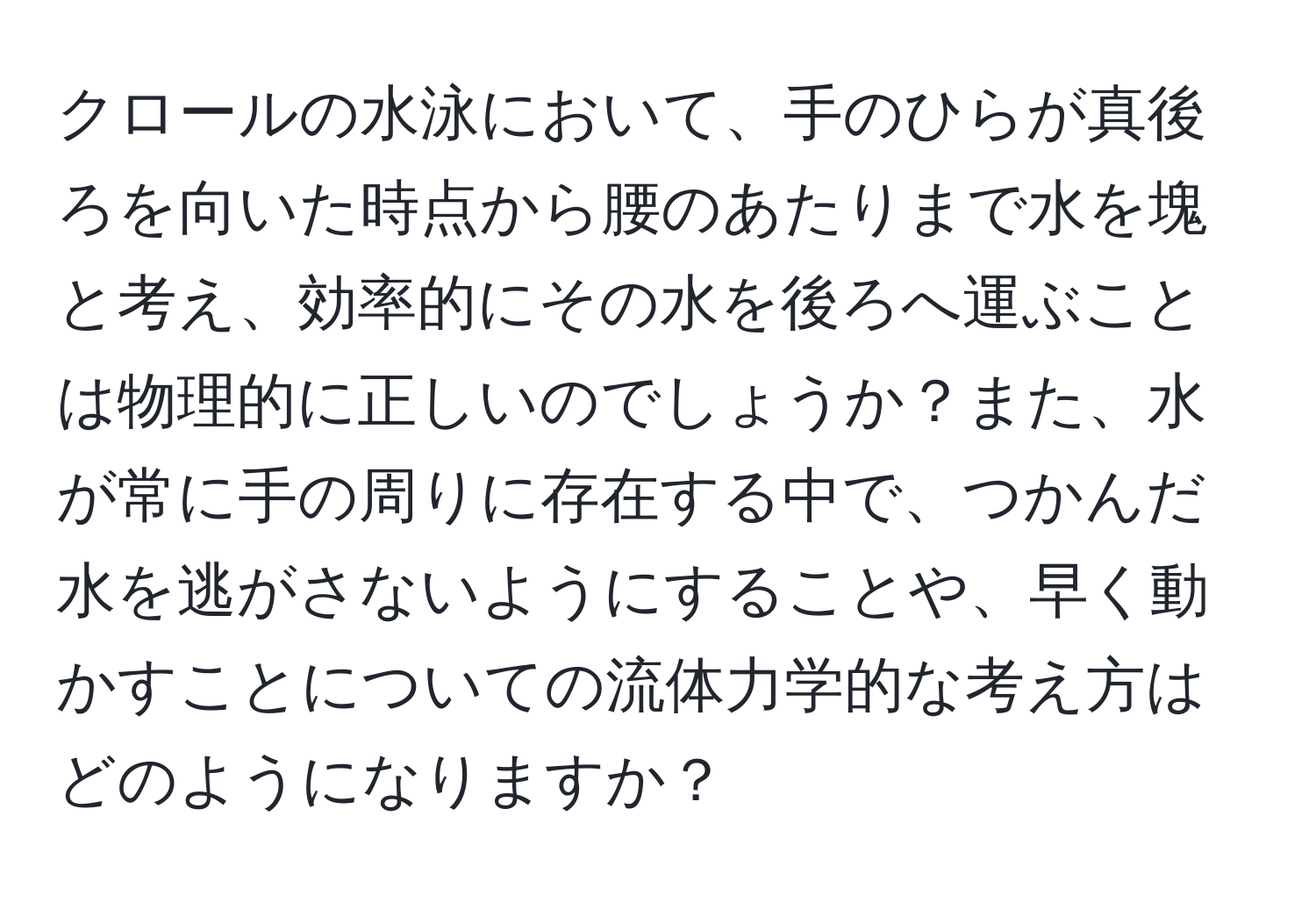 クロールの水泳において、手のひらが真後ろを向いた時点から腰のあたりまで水を塊と考え、効率的にその水を後ろへ運ぶことは物理的に正しいのでしょうか？また、水が常に手の周りに存在する中で、つかんだ水を逃がさないようにすることや、早く動かすことについての流体力学的な考え方はどのようになりますか？