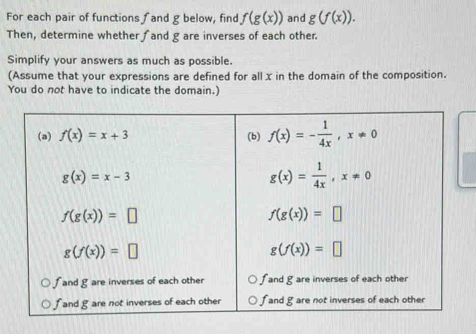 For each pair of functions and g below, find f(g(x)) and g(f(x)). 
Then, determine whether ∫and g are inverses of each other.
Simplify your answers as much as possible.
(Assume that your expressions are defined for all x in the domain of the composition.
You do not have to indicate the domain.)
(a) f(x)=x+3 (b) f(x)=- 1/4x , x!= 0
g(x)=x-3
g(x)= 1/4x , x!= 0
f(g(x))=□
f(g(x))=□
g(f(x))=□
g(f(x))=□
f and g are inverses of each other f and g are inverses of each other
f and g are not inverses of each other f and g are not inverses of each other