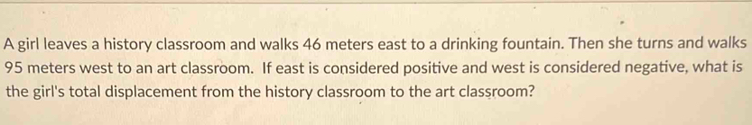 A girl leaves a history classroom and walks 46 meters east to a drinking fountain. Then she turns and walks
95 meters west to an art classroom. If east is considered positive and west is considered negative, what is 
the girl's total displacement from the history classroom to the art classroom?