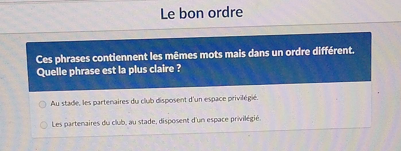 Le bon ordre
Ces phrases contiennent les mêmes mots mais dans un ordre différent.
Quelle phrase est la plus claire ?
Au stade, les partenaires du club disposent d'un espace privilégié.
Les partenaires du club, au stade, disposent d'un espace privilégié.