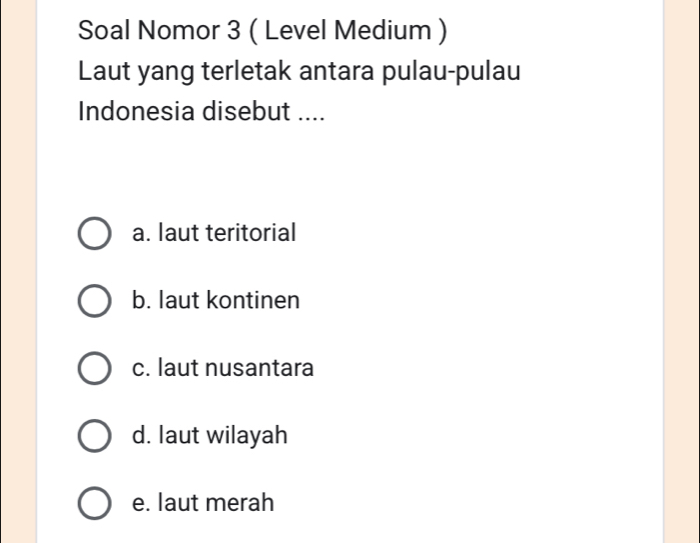 Soal Nomor 3 ( Level Medium )
Laut yang terletak antara pulau-pulau
Indonesia disebut ....
a. laut teritorial
b. laut kontinen
c. laut nusantara
d. laut wilayah
e. laut merah