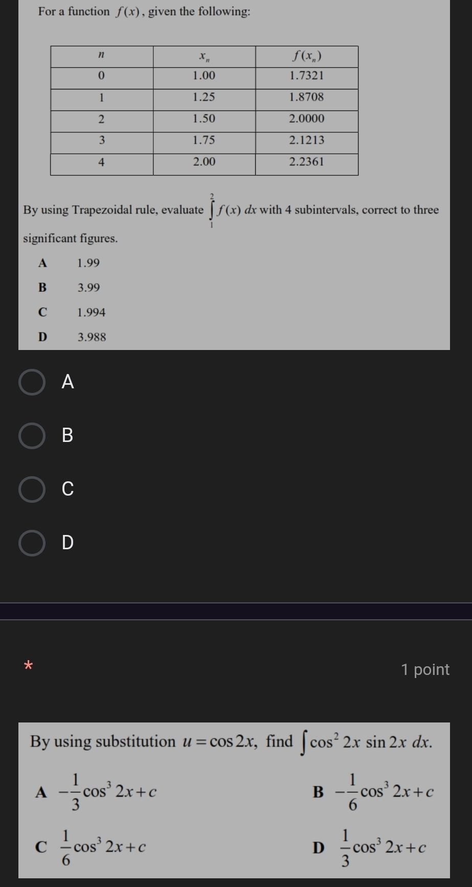 For a function f(x) , given the following:
By using Trapezoidal rule, evaluate ∈tlimits _1^(2f(x) dx with 4 subintervals, correct to three
significant figures.
A 1.99
B 3.99
C 1.994
D 3.988
A
B
C
D
1 point
By using substitution u=cos 2x , find ∈t cos ^2)2xsin 2xdx.
A - 1/3 cos^32x+c
B - 1/6 cos^32x+c
C  1/6 cos^32x+c
D  1/3 cos^32x+c