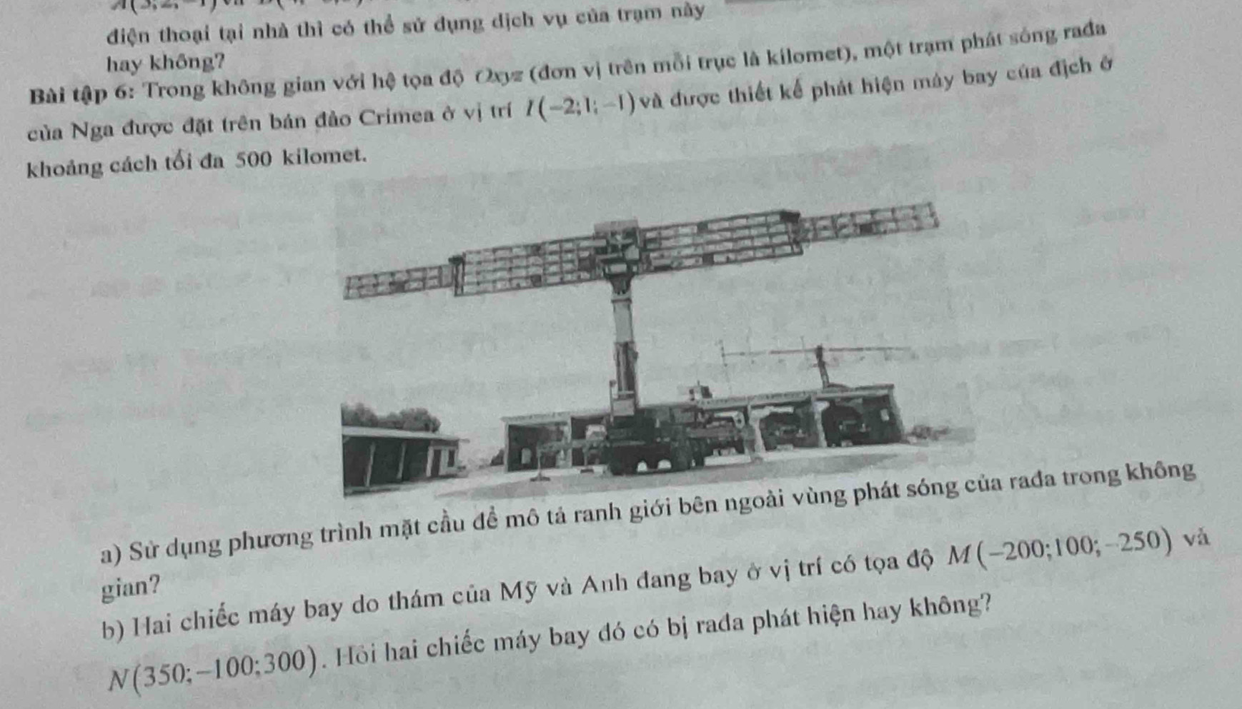 JI( 
điện thoại tại nhà thì có thể sử dụng dịch vụ của trạm này 
hay không? 
Bài tập 6: Trong không gian với hệ tọa độ Oxyz (đơn vị trên mỗi trục là kilomet), một trạm phát sống rađa 
của Nga được đặt trên bán đảo Crimea ở vị trí I(-2;1;-1) và được thiết kể phát hiện máy bay của địch ở 
khoảng cách tối đa 500 kilomet. 
a) Sử dụng phương trình mặt cầu để mô tả ranh giới bên nađa trong không 
b) Hai chiếc máy bay do thám của Mỹ và Anh đang bay ở vị trí có tọa độ M(-200;100;-250) và 
gian?
N(350;-100;300) Hồi hai chiếc máy bay đó có bị rađa phát hiện hay không?