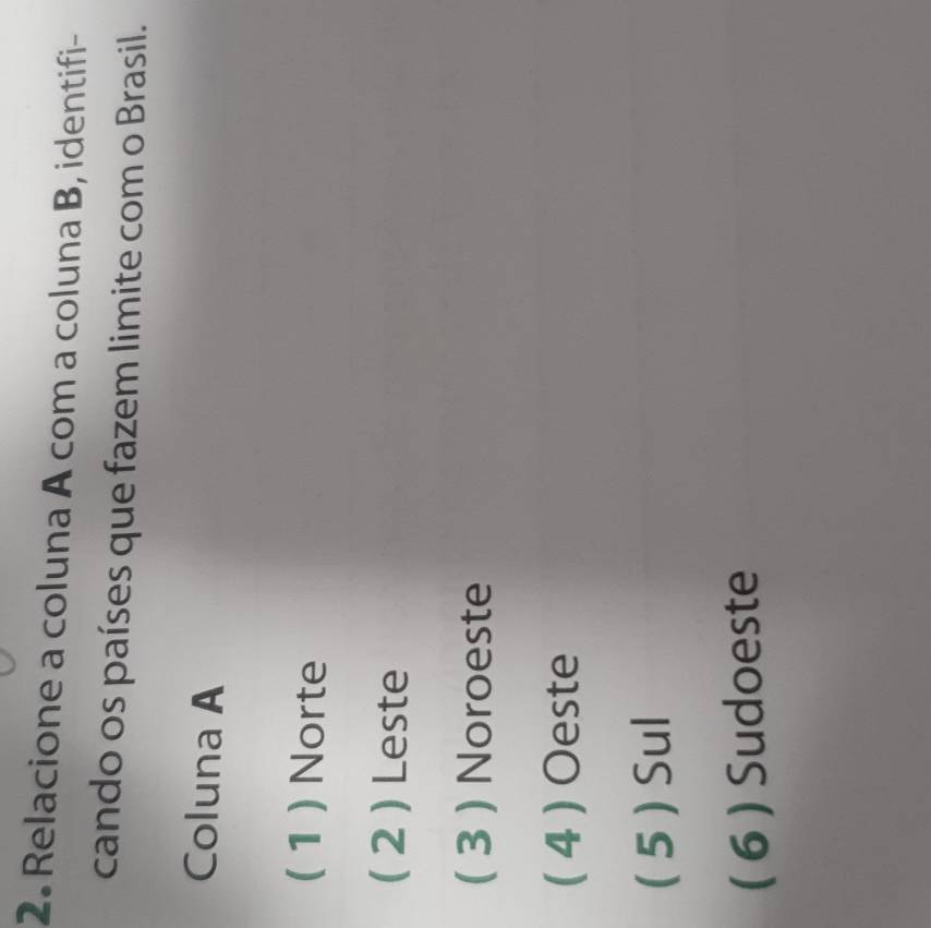 Relacione a coluna A com a coluna B, identifi-
cando os países que fazem limite com o Brasil.
Coluna A
( 1 ) Norte
( 2 ) Leste
( 3 ) Noroeste
( 4 ) Oeste
( 5 ) Sul
( 6 ) Sudoeste