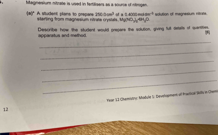 Magnesium nitrate is used in fertilisers as a source of nitrogen. 
(a)* A student plans to prepare 250.0cm^3 of a 0.4000moldm^(-3) solution of magnesium nitrate, 
starting from magnesium nitrate crystals, Mg(NO_3)_2· 6H_2O. 
Describe how the student would prepare the solution, giving full details of quantities, 
apparatus and method. [6] 
_ 
_ 
_ 
_ 
_
12 Year 12 Chemistry: Module 1: Development of Practical Skills in Chemi