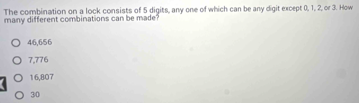 The combination on a lock consists of 5 digits, any one of which can be any digit except 0, 1, 2, or 3. How
many different combinations can be made?
46,656
7,776
16,807
30