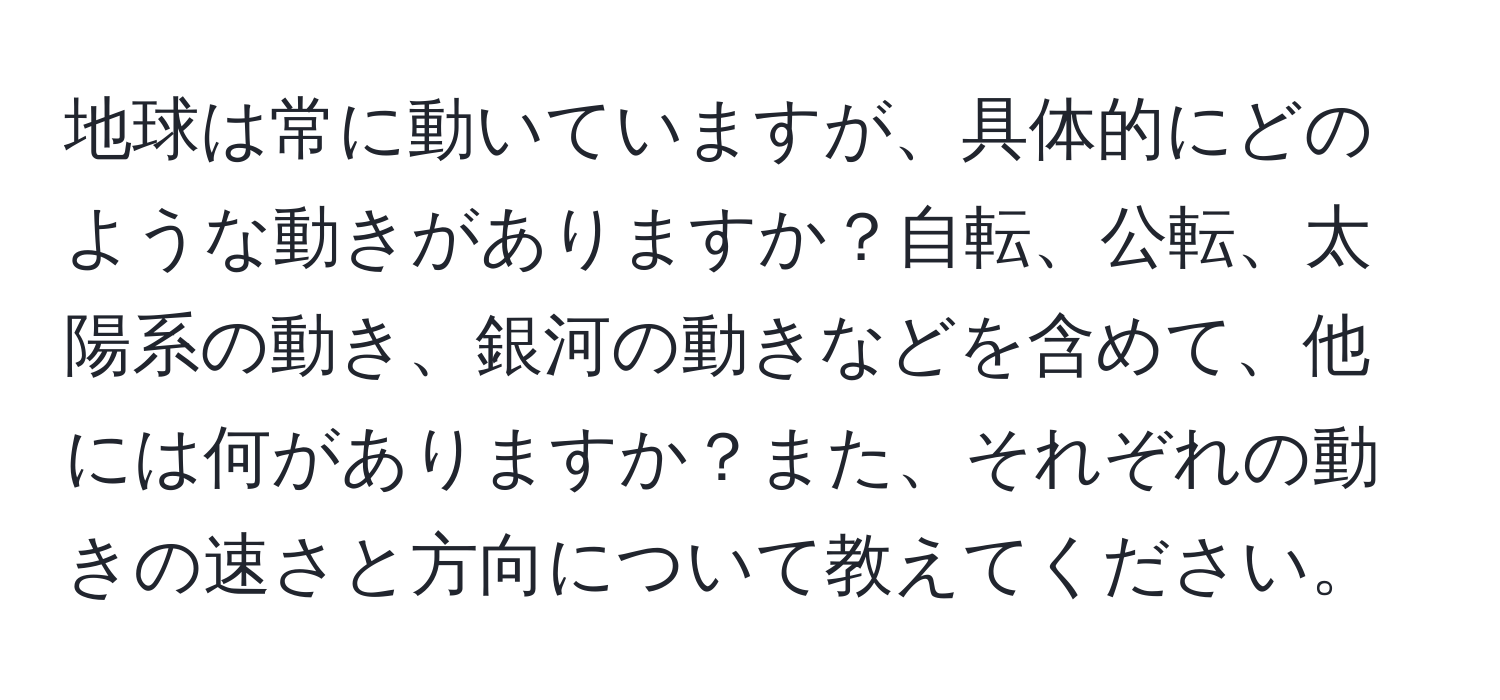 地球は常に動いていますが、具体的にどのような動きがありますか？自転、公転、太陽系の動き、銀河の動きなどを含めて、他には何がありますか？また、それぞれの動きの速さと方向について教えてください。