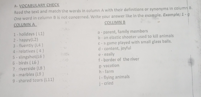 A- VOCABULARY CHECK
Read the text and match the words in column A with their definitions or synonyms in column B.
One word in column B is not concerned. Write your answer like in the example. Example; 1-g 
COLUMN A COLUMN B
1 - holidays ( L1) a - parent, family members
2 - happy(L2) b - an elastic shooter used to kill animals
3 - fluently (L4 ) c - a game played with small glass balls.
4 - relatives ( 4 ) d - content, joyful
5 - slingshot(L6 ) e - easily
6 - birds ( L6 ) f - border of the river
7 · riverside (L8 ) g- vacation
8 - marbles (L9 ) h - farm
9 - shared tears (L11) i - flying animals
j - cried