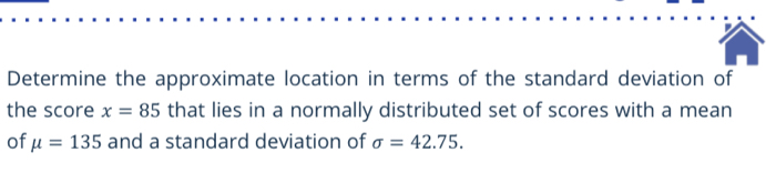 Determine the approximate location in terms of the standard deviation of 
the score x=85 that lies in a normally distributed set of scores with a mean 
of mu =135 and a standard deviation of sigma =42.75.