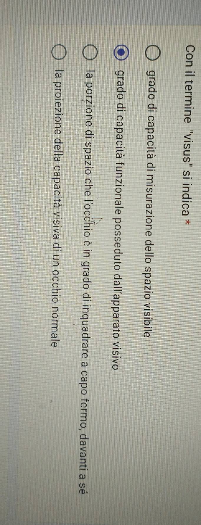 Con il termine "visus" si indica *
grado di capacità di misurazione dello spazio visibile
grado di capacità funzionale posseduto dall'apparato visivo
la porzione di spazio che l'occhio è in grado di inquadrare a capo fermo, davanti a sé
la proiezione della capacità visiva di un occhio normale