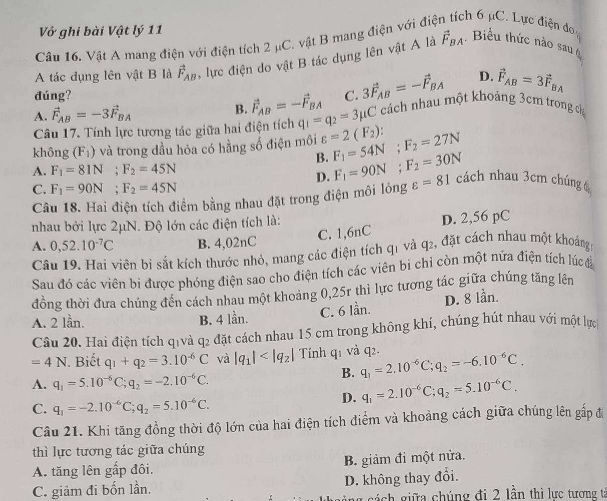 Vở ghi bài Vật lý 11
Câu 16. Vật A mang điện với điện tích 2 μC. vật B mang điện với điệ ch 6 μC. Lực điện do 
A tác dụng lên vật B là vector F_AB , lực điện do vật B tác dụng lên vật A là vector F_BA.  Biểu thức nào sau 
đúng? C. 3vector F_AB=-vector F_BA
D. vector F_AB=3vector F_BA
A. vector F_AB=-3vector F_BA B. vector F_AB=-vector F_BA q_1=q_2=3mu C cách nhau một khoảng 3cm trong ch
Câu 17. Tính lực tương tác giữa hai điện tích
không (F_1) và trong dầu hỏa có hằng số điện môi varepsilon =2(F_2): F_1=54N;F_2=27N
B.
D.
A. F_1=81N;F_2=45N F_1=90N;F_2=30N cách nhau 3cm chúng 
C. F_1=90N;F_2=45N
Câu 18. Hai điện tích điểm bằng nhau đặt trong điện môi lỏng varepsilon =81
nhau bởi lực 2μN. Độ lớn các điện tích là:
D. 2,56 pC
C. 1,6nC
A. 0,52.10^(-7)C B. 4,02nC
Câu 19. Hai viên bì sắt kích thước nhỏ, mang các điện tích q1 và q2, đặt cách nhau một khoảngm
Sau đó các viên bi được phóng điện sao cho điện tích các viên bi chỉ còn một nửa điện tích lúc đ
đồng thời đưa chúng đến cách nhau một khoảng 0,25r thì lực tương tác giữa chúng tăng lên
A. 2 lần. B. 4 lần.
C. 6 lần. D. 8 lần.
Câu 20. Hai điện tích qivà q2 đặt cách nhau 15 cm trong không khí, chúng hút nhau với một lực
=4N Biết q_1+q_2=3.10^(-6)C và |q_1| Tính q1 và q2.
B. q_1=2.10^(-6)C;q_2=-6.10^(-6)C.
A. q_1=5.10^(-6)C;q_2=-2.10^(-6)C.
D. q_1=2.10^(-6)C;q_2=5.10^(-6)C.
C. q_1=-2.10^(-6)C;q_2=5.10^(-6)C.
Câu 21. Khi tăng đồng thời độ lớn của hai điện tích điểm và khoảng cách giữa chúng lên gấp đi
thì lực tương tác giữa chúng
A. tăng lên gấp đôi. B. giảm đi một nửa.
C. giảm đi bốn lần. D. không thay đổi.
ng cách giữa chúng đi 2 lần thì lực tương ta