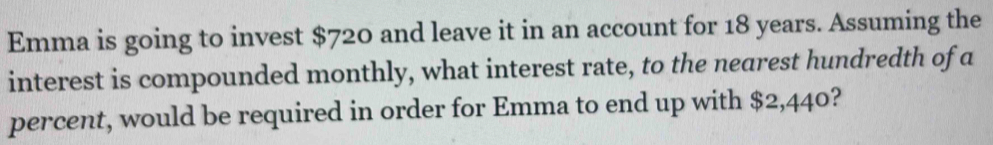 Emma is going to invest $720 and leave it in an account for 18 years. Assuming the 
interest is compounded monthly, what interest rate, to the nearest hundredth of a 
percent, would be required in order for Emma to end up with $2,440?