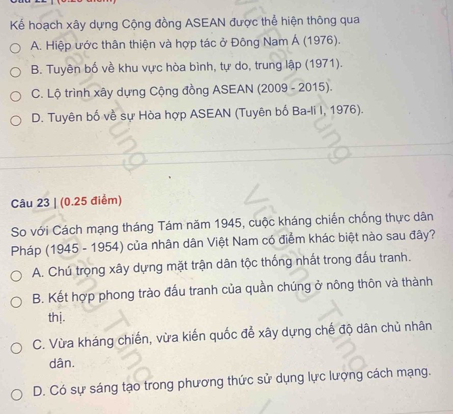 Kể hoạch xây dựng Cộng đồng ASEAN được thể hiện thông qua
A. Hiệp ước thân thiện và hợp tác ở Đông Nam Á (1976).
B. Tuyên bố về khu vực hòa bình, tự do, trung lập (1971).
C. Lộ trình xây dựng Cộng đồng ASEAN (2009 - 2015).
D. Tuyên bố về sự Hòa hợp ASEAN (Tuyên bố Ba-li I, 1976).
Câu 23 | (0.25 điểm)
So với Cách mạng tháng Tám năm 1945, cuộc kháng chiến chống thực dân
Pháp (1945 - 1954) của nhân dân Việt Nam có điểm khác biệt nào sau đây?
A. Chú trọng xây dựng mặt trận dân tộc thống nhất trong đấu tranh.
B. Kết hợp phong trào đấu tranh của quần chúng ở nông thôn và thành
thị.
C. Vừa kháng chiến, vừa kiến quốc để xây dựng chế độ dân chủ nhân
dân.
D. Có sự sáng tạo trong phương thức sử dụng lực lượng cách mạng.