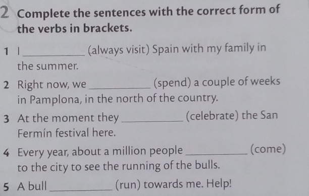 Complete the sentences with the correct form of 
the verbs in brackets. 
1 | _(always visit) Spain with my family in 
the summer. 
2 Right now, we _(spend) a couple of weeks 
in Pamplona, in the north of the country. 
3 At the moment they _(celebrate) the San 
Fermín festival here. 
4 Every year, about a million people _(come) 
to the city to see the running of the bulls. 
5 A bull _(run) towards me. Help!